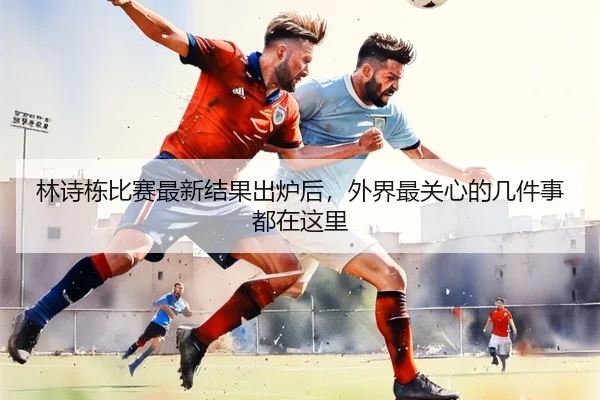 林诗栋比赛最新结果出炉后，外界最关心的几件事都在这里