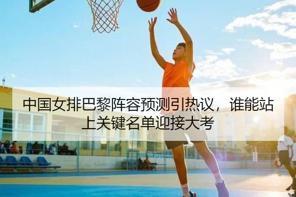中国女排巴黎阵容预测引热议，谁能站上关键名单迎接大考